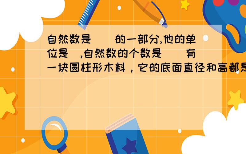 自然数是（）的一部分,他的单位是（,自然数的个数是（）有一块圆柱形木料，它的底面直径和高都是4分米，把它削成一个最大的圆锥。圆锥的体积是多少？用一个圆心角是120度、半径是10