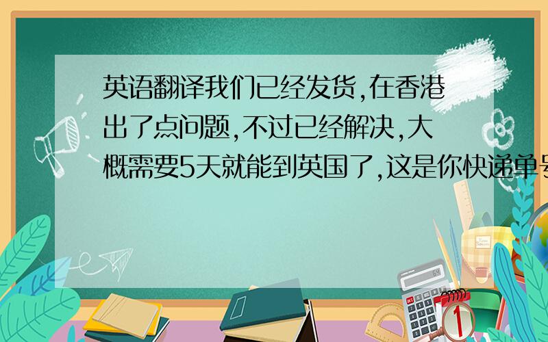 英语翻译我们已经发货,在香港出了点问题,不过已经解决,大概需要5天就能到英国了,这是你快递单号,你可以在xxx进行查询,给你照成的困扰我们感到很抱歉