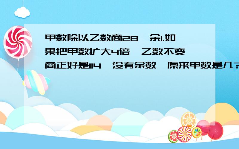 甲数除以乙数商28,余1.如果把甲数扩大4倍,乙数不变,商正好是114,没有余数,原来甲数是几?有算式