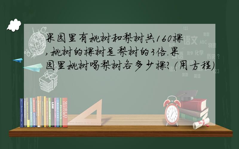 果园里有桃树和梨树共160棵,桃树的棵树是梨树的3倍.果园里桃树喝梨树各多少棵?（用方程）