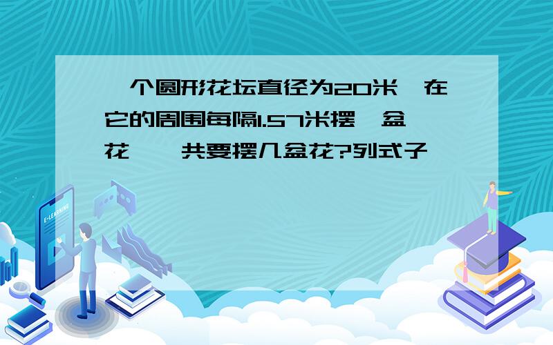 一个圆形花坛直径为20米,在它的周围每隔1.57米摆一盆花,一共要摆几盆花?列式子,