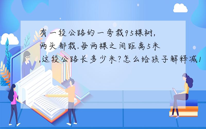 有一段公路的一旁栽95棵树,两头都栽.每两棵之间距离5米,这段公路长多少米?怎么给孩子解释减1