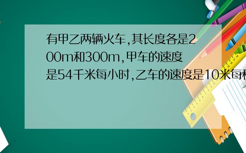 有甲乙两辆火车,其长度各是200m和300m,甲车的速度是54千米每小时,乙车的速度是10米每秒,则1.若两车相向行驶,从甲车遇上乙车开始到跟乙车错开的时间是?2.若两车同向行驶,从甲车追上乙车开