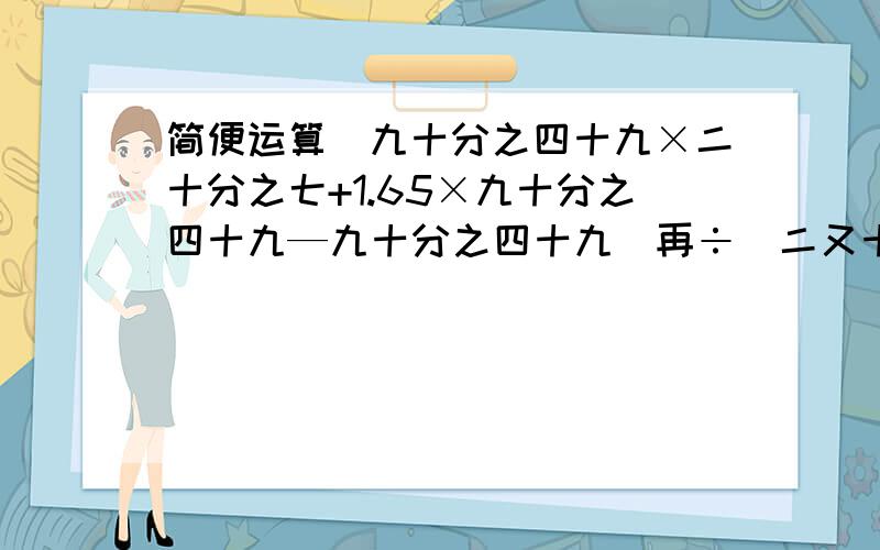 简便运算（九十分之四十九×二十分之七+1.65×九十分之四十九—九十分之四十九）再÷[二又十五分之十四—（4—二又十五分之十四）].