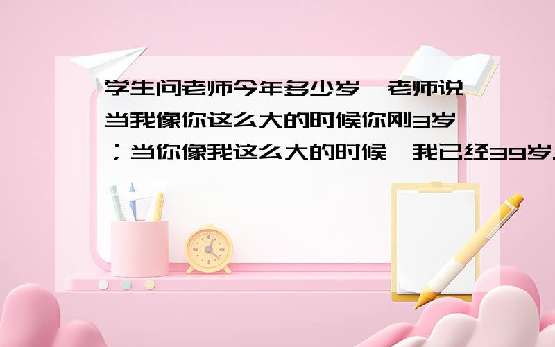 学生问老师今年多少岁,老师说当我像你这么大的时候你刚3岁；当你像我这么大的时候,我已经39岁.要算式!