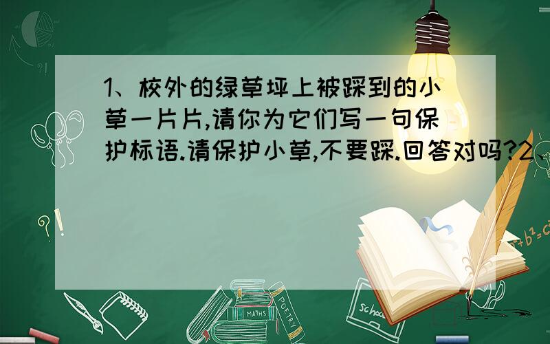 1、校外的绿草坪上被踩到的小草一片片,请你为它们写一句保护标语.请保护小草,不要踩.回答对吗?2、看见水管整天眼泪汪汪,滴个没完,请你写条提示语.请节约用水.回答对吗?