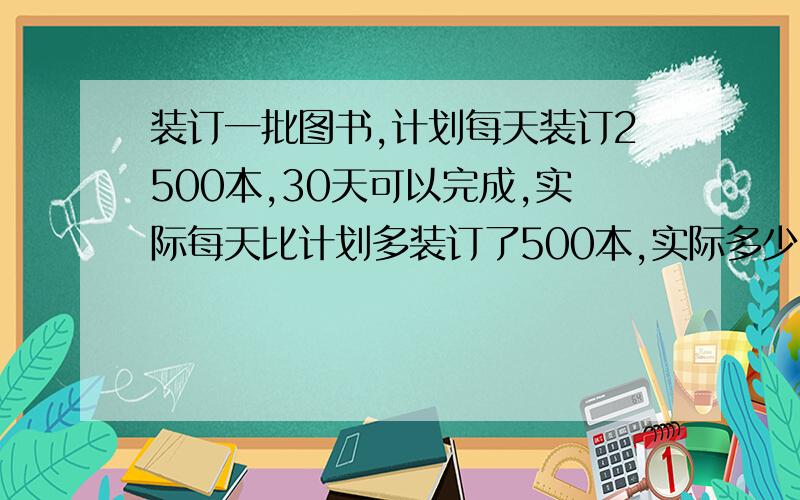 装订一批图书,计划每天装订2500本,30天可以完成,实际每天比计划多装订了500本,实际多少天完成用比例解