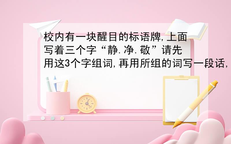 校内有一块醒目的标语牌,上面写着三个字“静.净.敬”请先用这3个字组词,再用所组的词写一段话,要求语义急