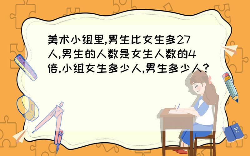 美术小组里,男生比女生多27人,男生的人数是女生人数的4倍.小组女生多少人,男生多少人?