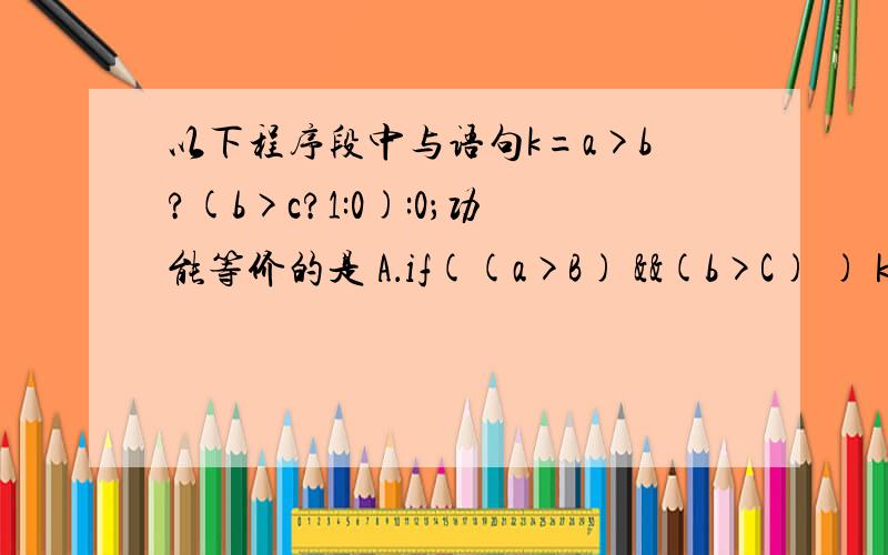 以下程序段中与语句k=a>b?(b>c?1:0):0；功能等价的是 A．if((a>B) &&(b>C) ) k=1; else&nb