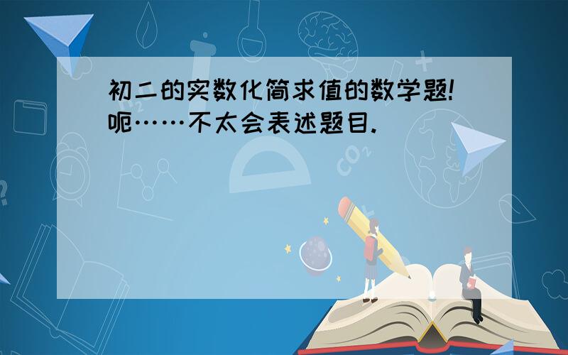 初二的实数化简求值的数学题!呃……不太会表述题目.