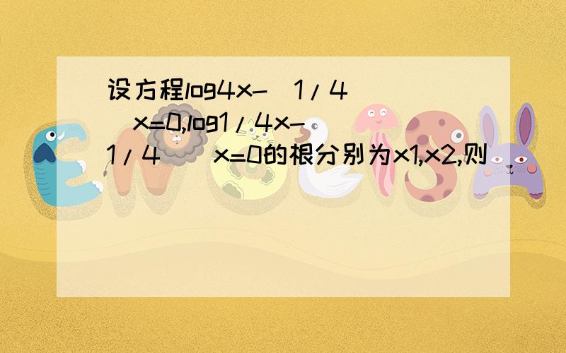 设方程log4x-(1/4)^x=0,log1/4x-(1/4)^x=0的根分别为x1,x2,则