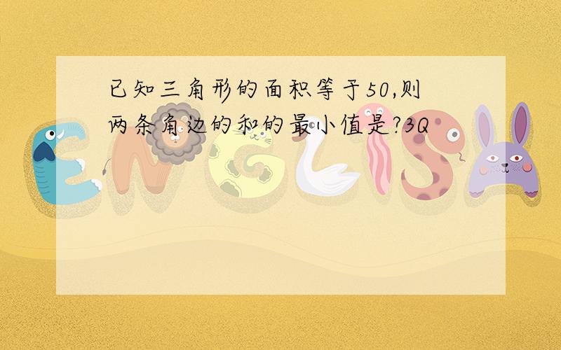 已知三角形的面积等于50,则两条角边的和的最小值是?3Q