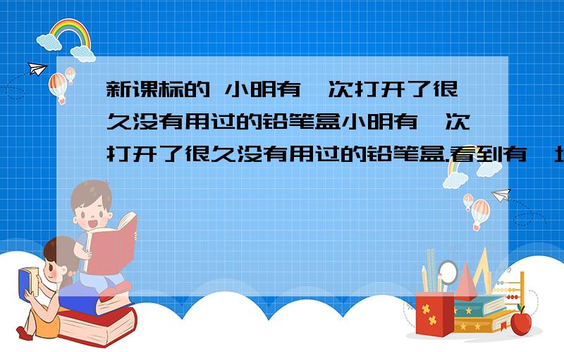 新课标的 小明有一次打开了很久没有用过的铅笔盒小明有一次打开了很久没有用过的铅笔盒.看到有一块橡皮和一只绿色的铅笔黏在一起,把橡皮切开后,发现里面也有一部分变成绿色,从微观