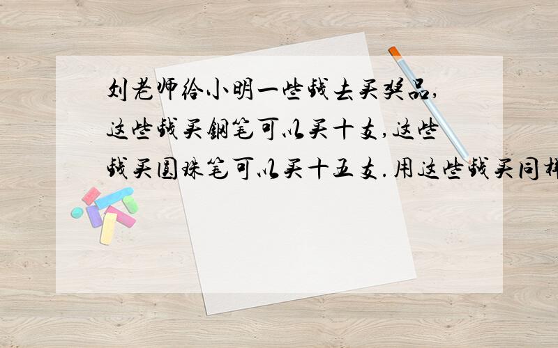 刘老师给小明一些钱去买奖品,这些钱买钢笔可以买十支,这些钱买圆珠笔可以买十五支.用这些钱买同样的钢笔和圆珠笔,可买几只?（写出算式,如没有,直接写答案）