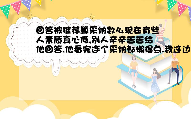 回答被推荐算采纳数么现在有些人素质真心低,别人辛辛苦苦给他回答,他看完连个采纳都懒得点.我这边已经积累了差不多一页多的网友推荐回答了.想问下,这个算采纳数么?我还差8个升8级.