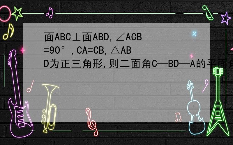 面ABC⊥面ABD,∠ACB=90°,CA=CB,△ABD为正三角形,则二面角C—BD—A的平面角的正切值