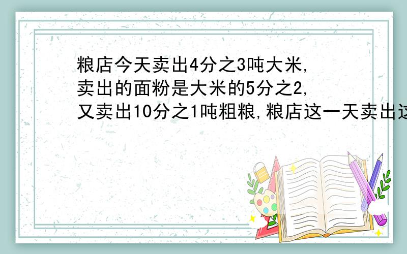 粮店今天卖出4分之3吨大米,卖出的面粉是大米的5分之2,又卖出10分之1吨粗粮,粮店这一天卖出这三种粮食一共多少吨?