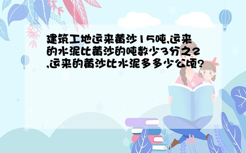 建筑工地运来黄沙15吨,运来的水泥比黄沙的吨数少3分之2,运来的黄沙比水泥多多少公顷?