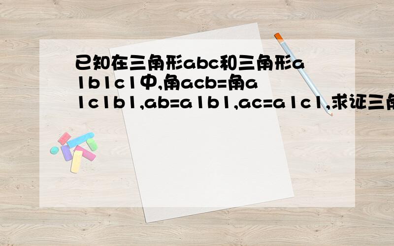 已知在三角形abc和三角形a1b1c1中,角acb=角a1c1b1,ab=a1b1,ac=a1c1,求证三角形abc全等于三角形a1b1c1