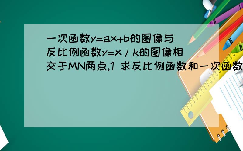 一次函数y=ax+b的图像与反比例函数y=x/k的图像相交于MN两点,1 求反比例函数和一次函数一次函数y=ax+b的图像与反比例函数y=x/k的图像相交于MN两点,1 求反比例函数和一次函数的解析式 2 根据图