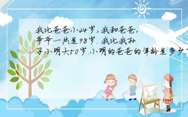 我比爸爸小24岁,我和爸爸,爷爷一共是98岁. 我比我孙子小明大50岁.小明的爸爸的年龄是多少岁?四年级的聪明小屋 (P10）小明说;“我比爸爸小24岁,我和爸爸,爷爷一共是98岁.’’ 爷爷说;