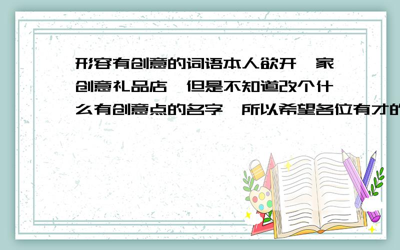 形容有创意的词语本人欲开一家创意礼品店,但是不知道改个什么有创意点的名字,所以希望各位有才的大虾帮忙想想!