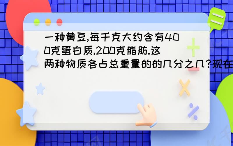 一种黄豆,每千克大约含有400克蛋白质,200克脂肪.这两种物质各占总重量的的几分之几?现在需要,