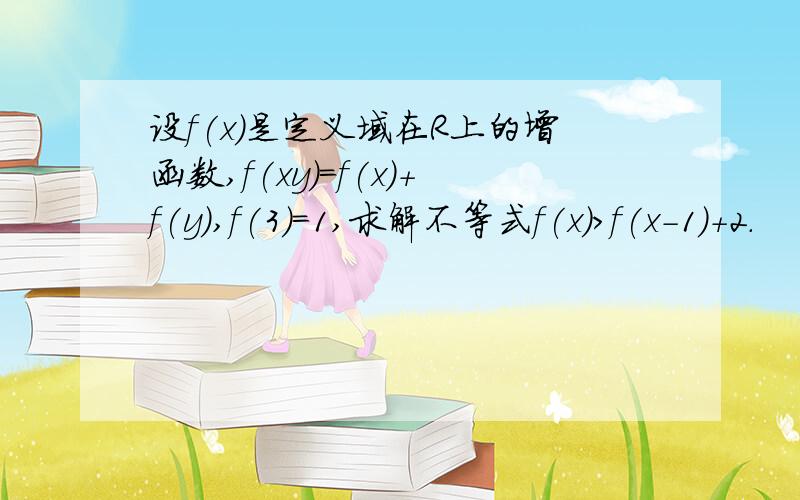 设f(x)是定义域在R上的增函数,f(xy)=f(x)+f(y),f(3)=1,求解不等式f(x)>f(x-1)+2.