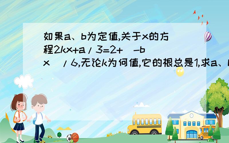 如果a、b为定值,关于x的方程2kx+a/3=2+(-bx)/6,无论k为何值,它的根总是1,求a、b的值