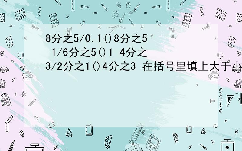 8分之5/0.1()8分之5 1/6分之5()1 4分之3/2分之1()4分之3 在括号里填上大于小于或等于