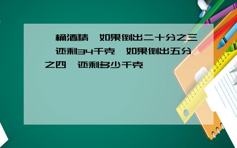 一桶酒精,如果倒出二十分之三,还剩34千克,如果倒出五分之四,还剩多少千克