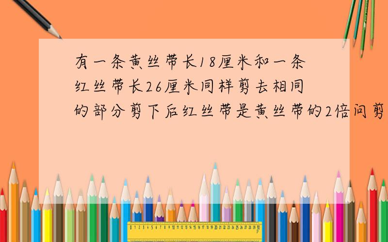 有一条黄丝带长18厘米和一条红丝带长26厘米同样剪去相同的部分剪下后红丝带是黄丝带的2倍问剪去的是多少米?现在红丝带比黄丝带多26－18＝8厘米现在红丝带比黄丝带多2－1＝1倍现在黄丝