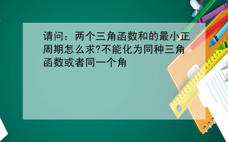 请问：两个三角函数和的最小正周期怎么求?不能化为同种三角函数或者同一个角