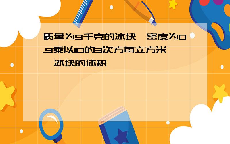 质量为9千克的冰块,密度为0.9乘以10的3次方每立方米,冰块的体积