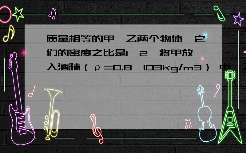 质量相等的甲、乙两个物体,它们的密度之比是1∶2,将甲放入酒精（ρ=0.8ⅹ103kg/m3） 中,乙放入水中静止质量相等的甲、乙两个物体,它们的密度之比是1∶2,将甲放入酒精（ρ=0.8ⅹ103kg/m3）中,乙