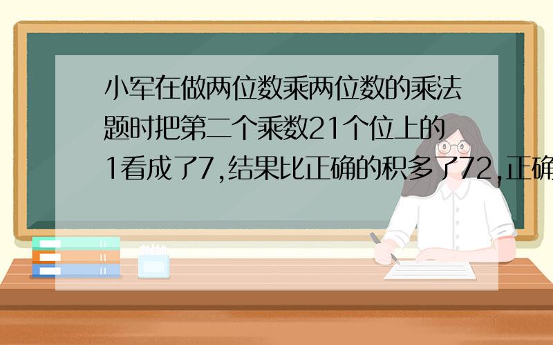 小军在做两位数乘两位数的乘法题时把第二个乘数21个位上的1看成了7,结果比正确的积多了72,正确的积应该是多少