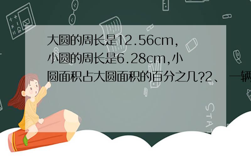 大圆的周长是12.56cm,小圆的周长是6.28cm,小圆面积占大圆面积的百分之几?2、 一辆汽车从甲地到乙地,上午行了245千米,占全程的20分之7.下午行驶了5分之2,下午行驶了多少?（都要算式）