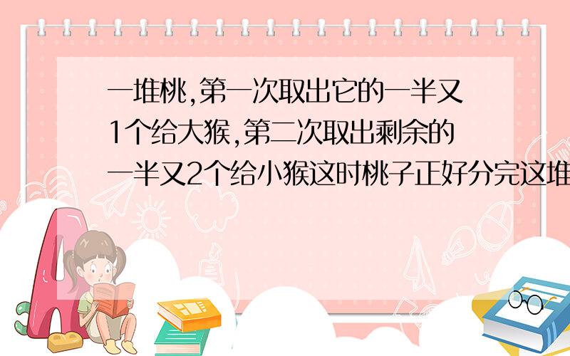 一堆桃,第一次取出它的一半又1个给大猴,第二次取出剩余的一半又2个给小猴这时桃子正好分完这堆桃子一共多