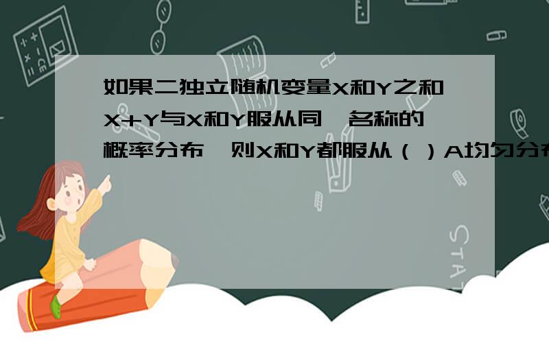 如果二独立随机变量X和Y之和X+Y与X和Y服从同一名称的概率分布,则X和Y都服从（）A均匀分布 B二项分布 C指数分布 D泊松分布