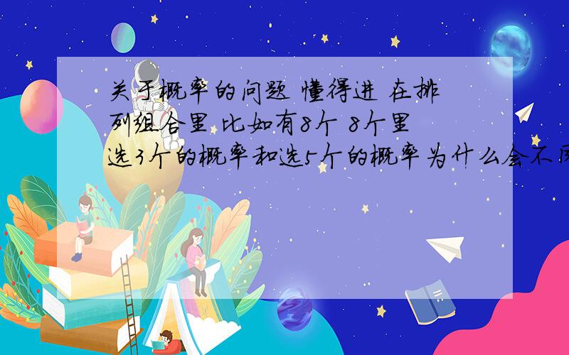 关于概率的问题 懂得进 在排列组合里 比如有8个 8个里选3个的概率和选5个的概率为什么会不同 8中去掉3个以后剩下的不就是5个吗