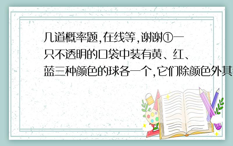 几道概率题,在线等,谢谢①一只不透明的口袋中装有黄、红、蓝三种颜色的球各一个,它们除颜色外其余都相同.现从口袋中任意摸出一个球记下颜色后,再放回去,这样共摸球三次,则三种颜色的