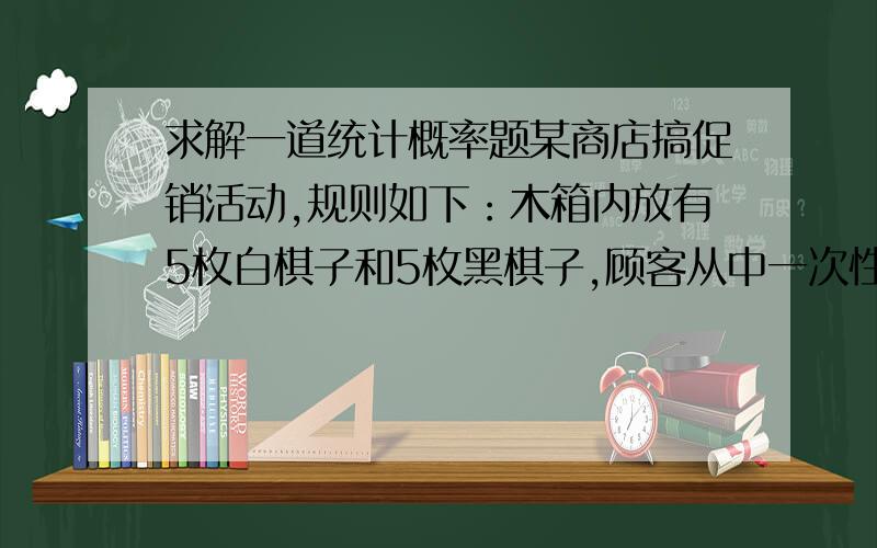 求解一道统计概率题某商店搞促销活动,规则如下：木箱内放有5枚白棋子和5枚黑棋子,顾客从中一次性任意取出5枚棋子,如果取出的5枚棋子中恰有5枚白棋子或4枚白棋子或3枚白棋子,则有奖品.