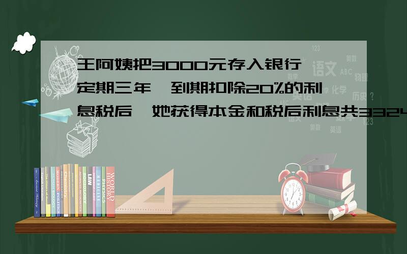 王阿姨把3000元存入银行,定期三年,到期扣除20%的利息税后,她获得本金和税后利息共3324元,年利率多少?