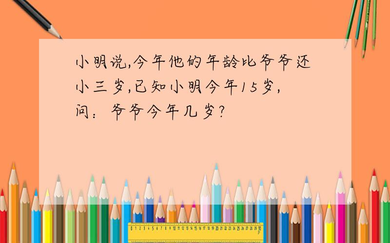 小明说,今年他的年龄比爷爷还小三岁,已知小明今年15岁,问：爷爷今年几岁?