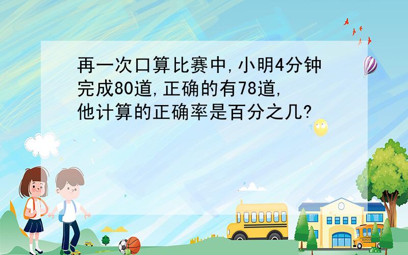 再一次口算比赛中,小明4分钟完成80道,正确的有78道,他计算的正确率是百分之几?