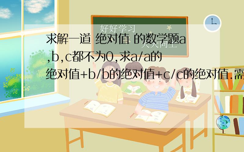 求解一道 绝对值 的数学题a,b,c都不为0,求a/a的绝对值+b/b的绝对值+c/c的绝对值.需要过程