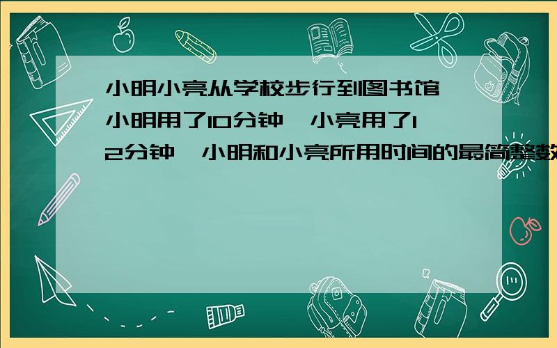 小明小亮从学校步行到图书馆,小明用了10分钟,小亮用了12分钟,小明和小亮所用时间的最简整数比是?