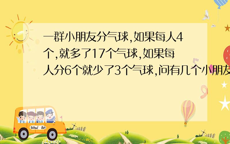 一群小朋友分气球,如果每人4个,就多了17个气球,如果每人分6个就少了3个气球,问有几个小朋友?有多少个