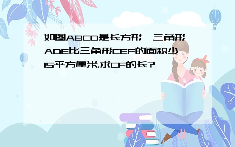 如图ABCD是长方形,三角形ADE比三角形CEF的面积少15平方厘米.求CF的长?